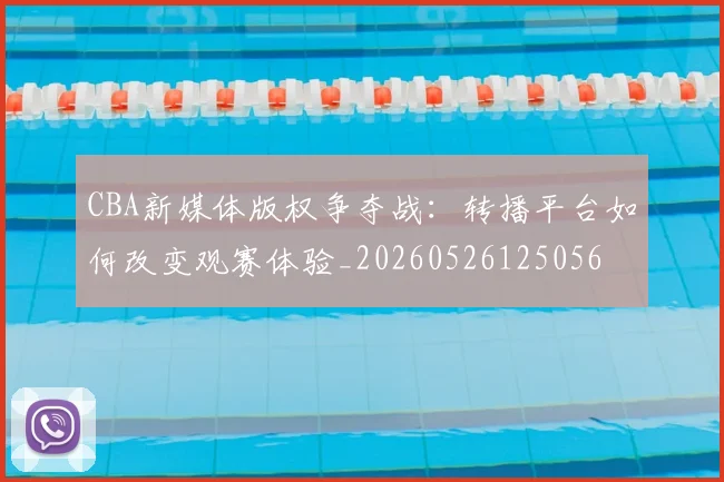 CBA新媒体版权争夺战：转播平台如何改变观赛体验_20260526125056