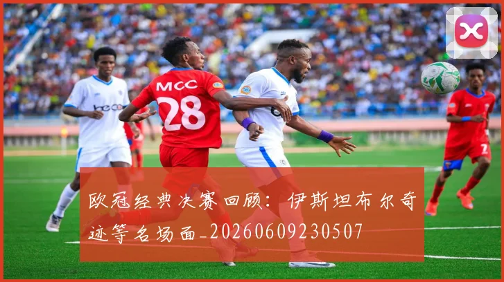 欧冠经典决赛回顾：伊斯坦布尔奇迹等名场面_20260609230507