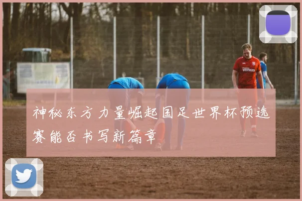 神秘东方力量崛起国足世界杯预选赛能否书写新篇章