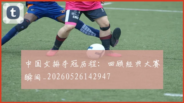 中国女排夺冠历程:回顾经典大赛瞬间_20260526142947