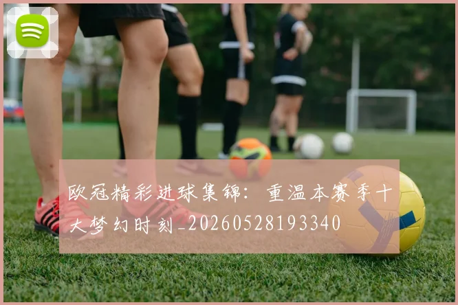 欧冠精彩进球集锦：重温本赛季十大梦幻时刻_20260528193340