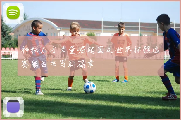 神秘东方力量崛起国足世界杯预选赛能否书写新篇章