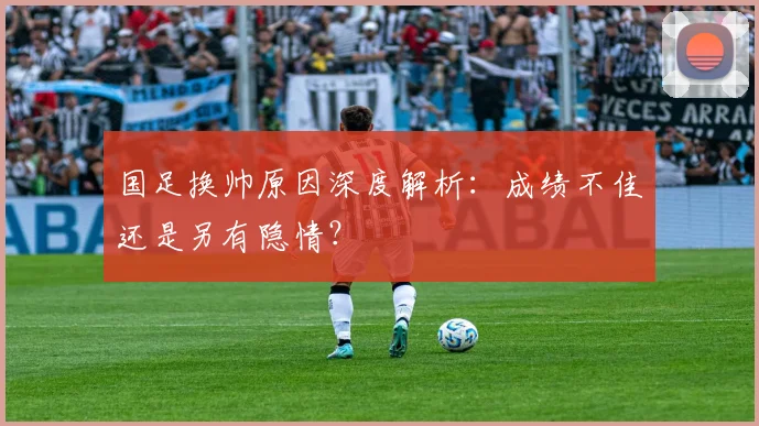 国足换帅原因深度解析：成绩不佳还是另有隐情？