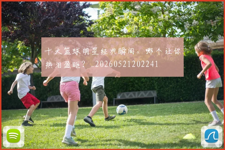 十大篮球明星经典瞬间,哪个让你热泪盈眶?_20260521202241