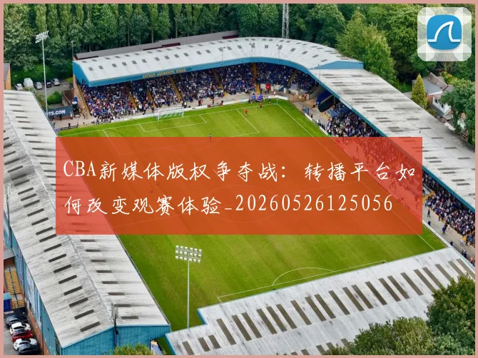 CBA新媒体版权争夺战:转播平台如何改变观赛体验_20260526125056
