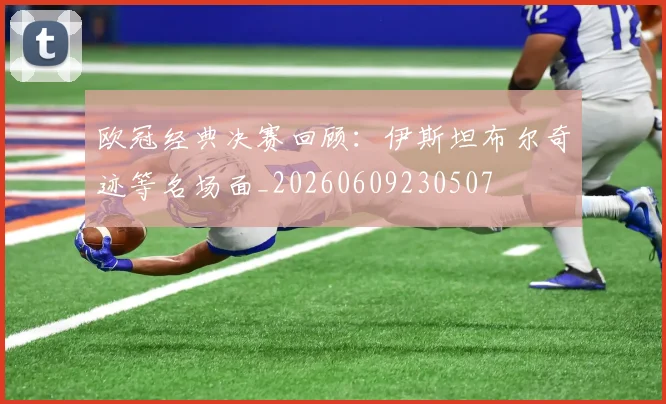 欧冠经典决赛回顾：伊斯坦布尔奇迹等名场面_20260609230507