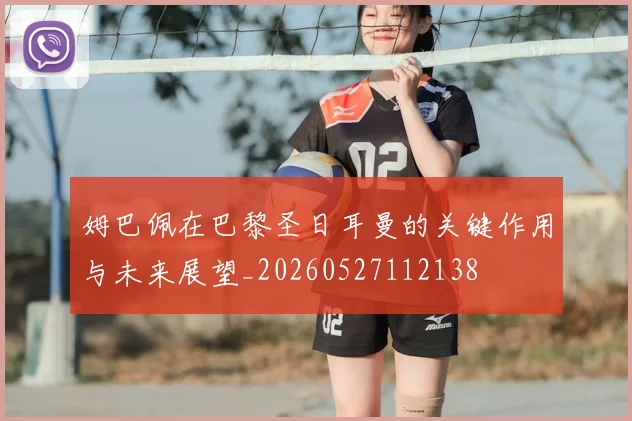 姆巴佩在巴黎圣日耳曼的关键作用与未来展望_20260527112138