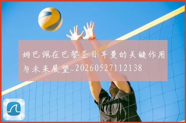 姆巴佩在巴黎圣日耳曼的关键作用与未来展望_20260527112138